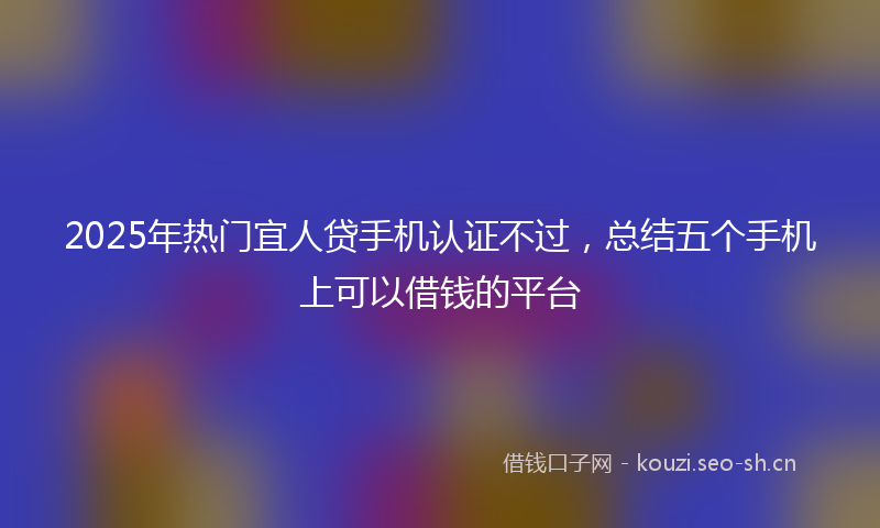 2025年热门宜人贷手机认证不过，总结五个手机上可以借钱的平台