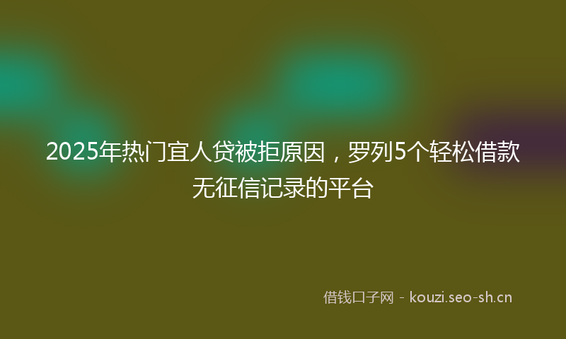 2025年热门宜人贷被拒原因，罗列5个轻松借款无征信记录的平台