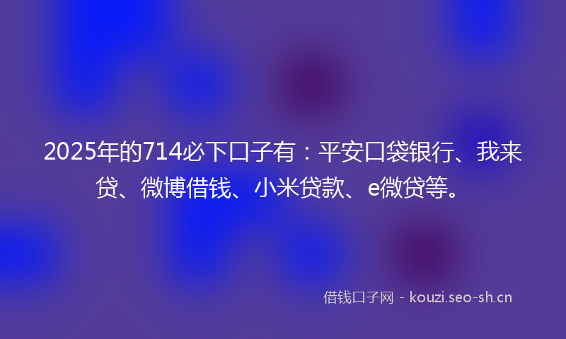 2025年的714必下口子有：平安口袋银行、我来贷、微博借钱、小米贷款、e微贷等。