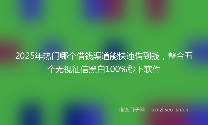 2025年热门哪个借钱渠道能快速借到钱，整合五个无视征信黑白100%秒下软件
