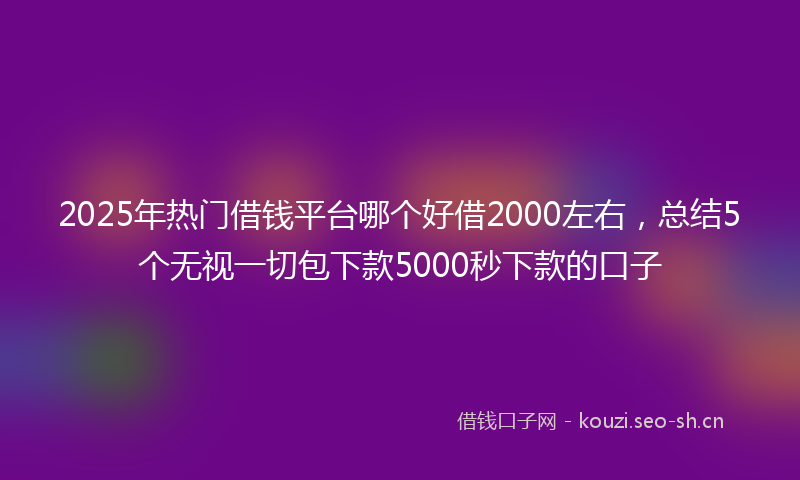 2025年热门借钱平台哪个好借2000左右，总结5个无视一切包下款5000秒下款的口子