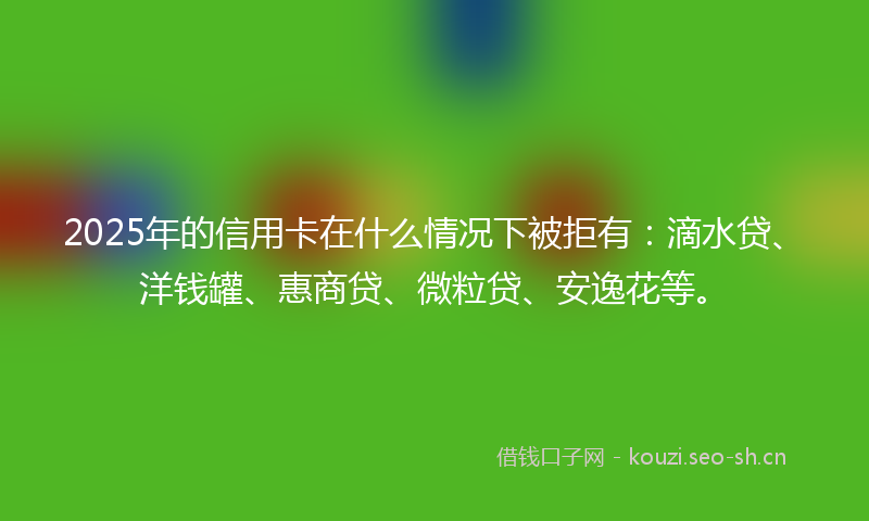 2025年的信用卡在什么情况下被拒有：滴水贷、洋钱罐、惠商贷、微粒贷、安逸花等。