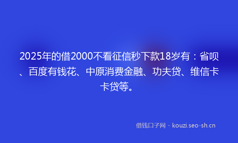 2025年的借2000不看征信秒下款18岁有：省呗、百度有钱花、中原消费金融、功夫贷、维信卡卡贷等。
