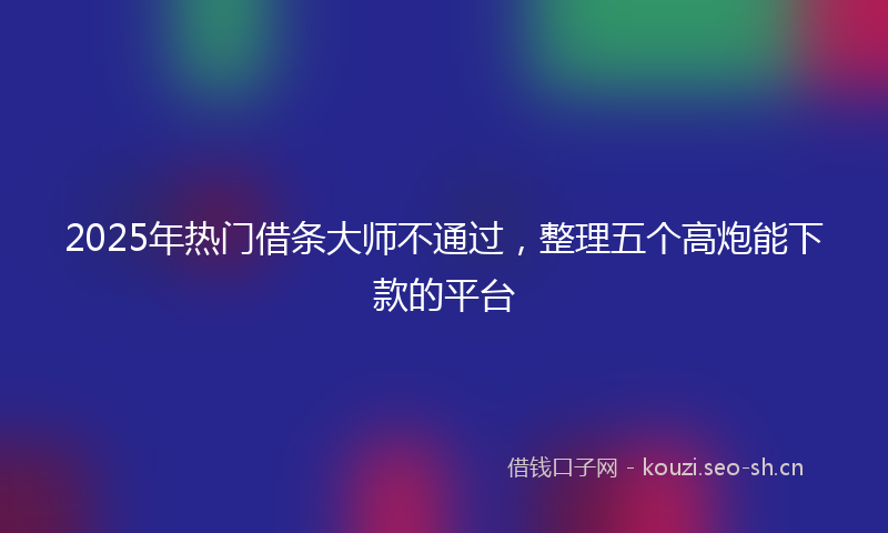 2025年热门借条大师不通过，整理五个高炮能下款的平台