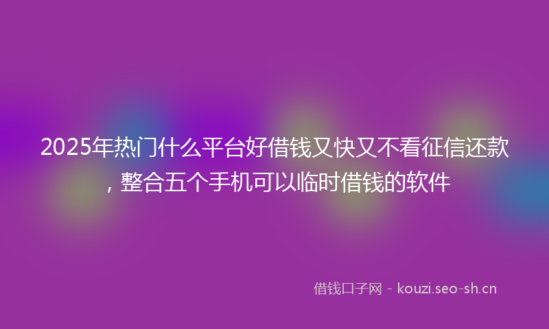 2025年热门什么平台好借钱又快又不看征信还款，整合五个手机可以临时借钱的软件