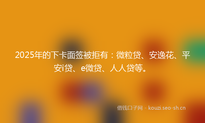 2025年的下卡面签被拒有：微粒贷、安逸花、平安i贷、e微贷、人人贷等。