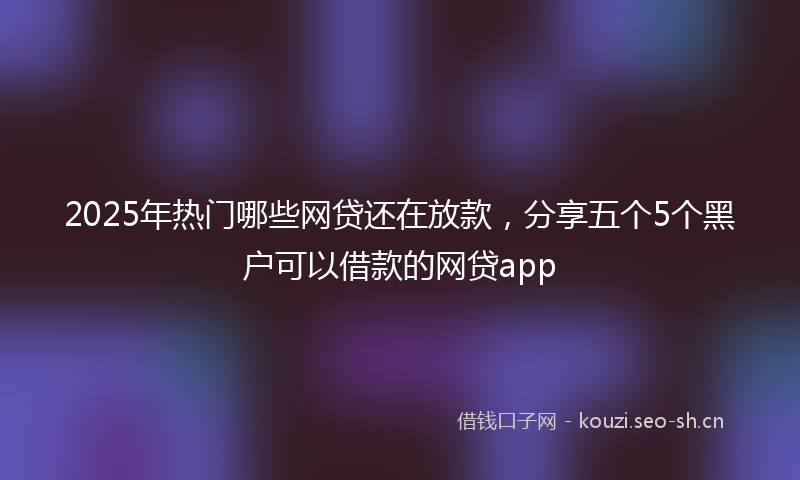 2025年热门哪些网贷还在放款，分享五个5个黑户可以借款的网贷app