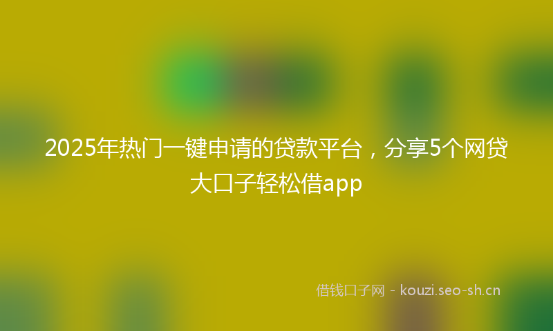 2025年热门一键申请的贷款平台，分享5个网贷大口子轻松借app