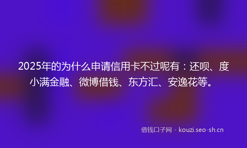 2025年的为什么申请信用卡不过呢有：还呗、度小满金融、微博借钱、东方汇、安逸花等。