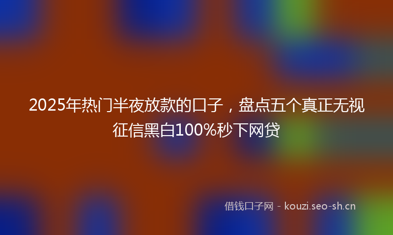 2025年热门半夜放款的口子，盘点五个真正无视征信黑白100%秒下网贷
