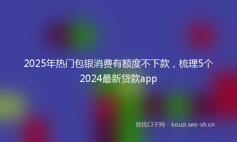 2025年热门包银消费有额度不下款,梳理5个2024最新贷款app