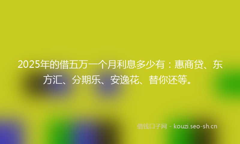 2025年的借五万一个月利息多少有：惠商贷、东方汇、分期乐、安逸花、替你还等。