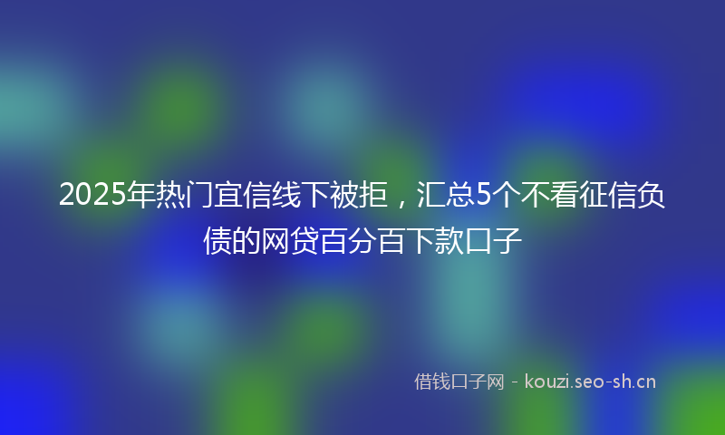 2025年热门宜信线下被拒，汇总5个不看征信负债的网贷百分百下款口子
