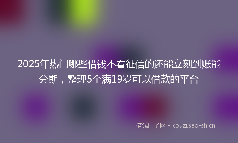 2025年热门哪些借钱不看征信的还能立刻到账能分期，整理5个满19岁可以借款的平台