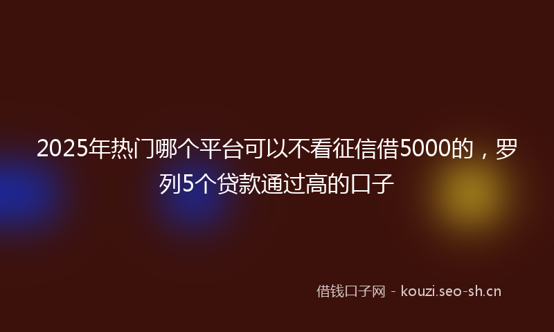 2025年热门哪个平台可以不看征信借5000的，罗列5个贷款通过高的口子