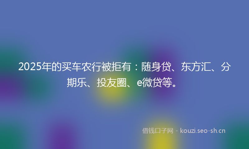 2025年的买车农行被拒有：随身贷、东方汇、分期乐、投友圈、e微贷等。