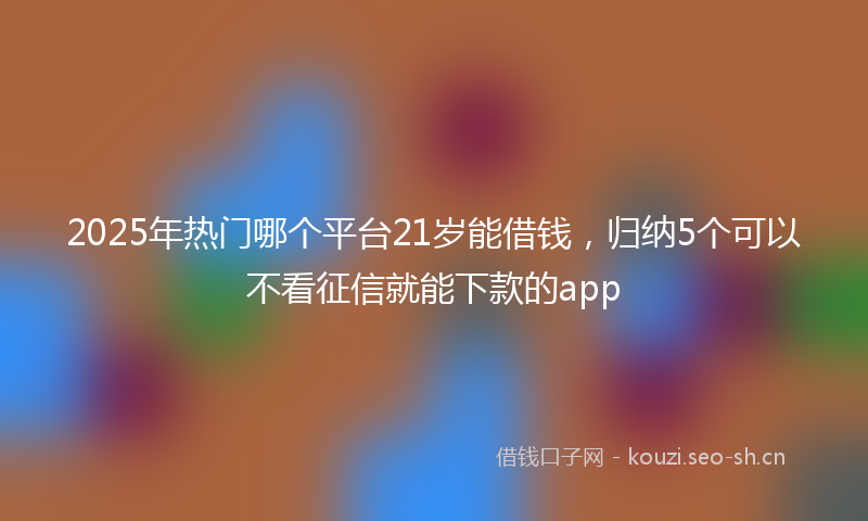 2025年热门哪个平台21岁能借钱,归纳5个可以不看征信就能下款的app