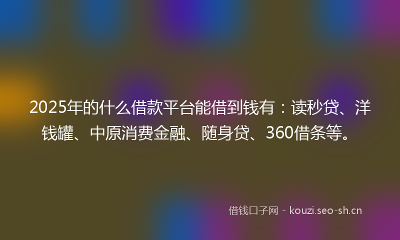 2025年的什么借款平台能借到钱有：读秒贷、洋钱罐、中原消费金融、随身贷、360借条等。