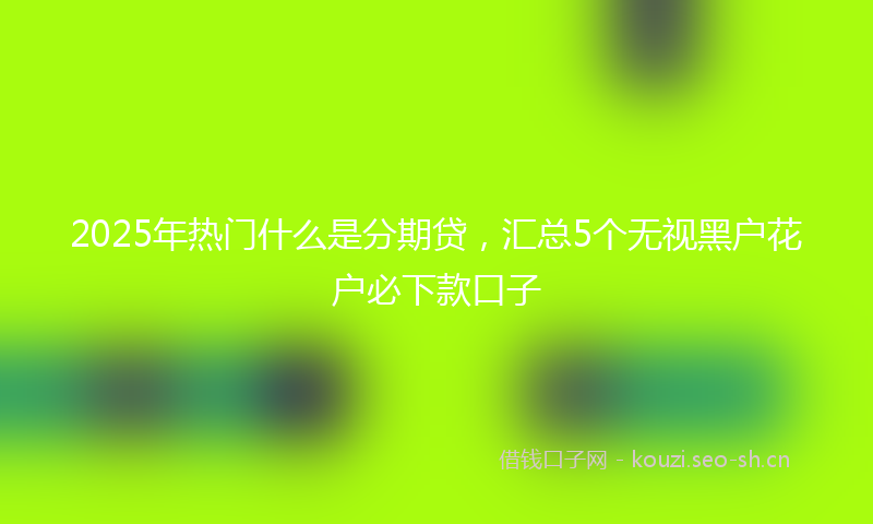 2025年热门什么是分期贷，汇总5个无视黑户花户必下款口子
