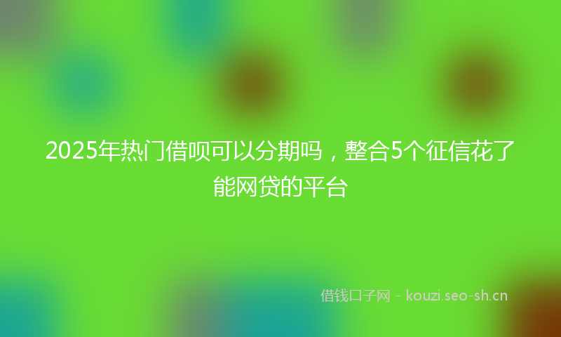 2025年热门借呗可以分期吗，整合5个征信花了能网贷的平台