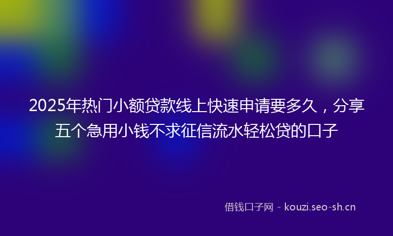 2025年热门小额贷款线上快速申请要多久，分享五个急用小钱不求征信流水轻松贷的口子