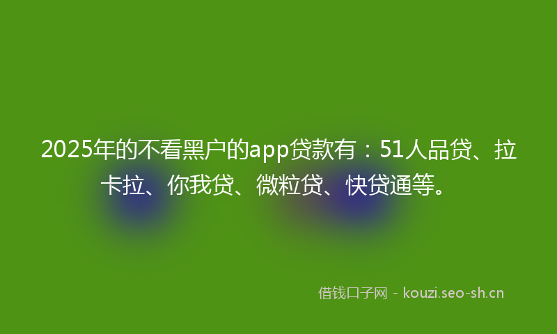 2025年的不看黑户的app贷款有：51人品贷、拉卡拉、你我贷、微粒贷、快贷通等。
