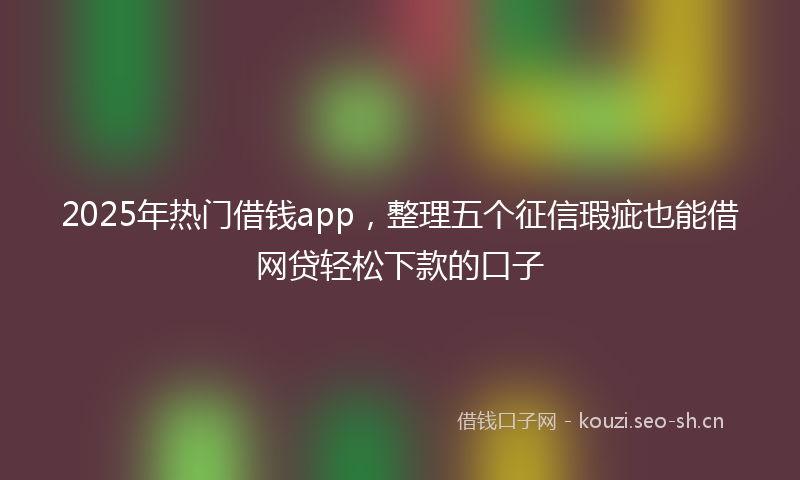 2025年热门借钱app，整理五个征信瑕疵也能借网贷轻松下款的口子