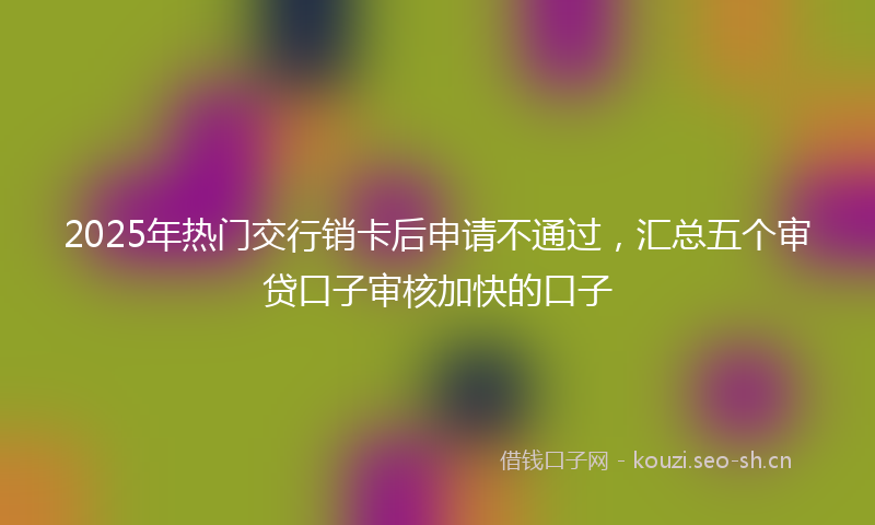 2025年热门交行销卡后申请不通过，汇总五个审贷口子审核加快的口子