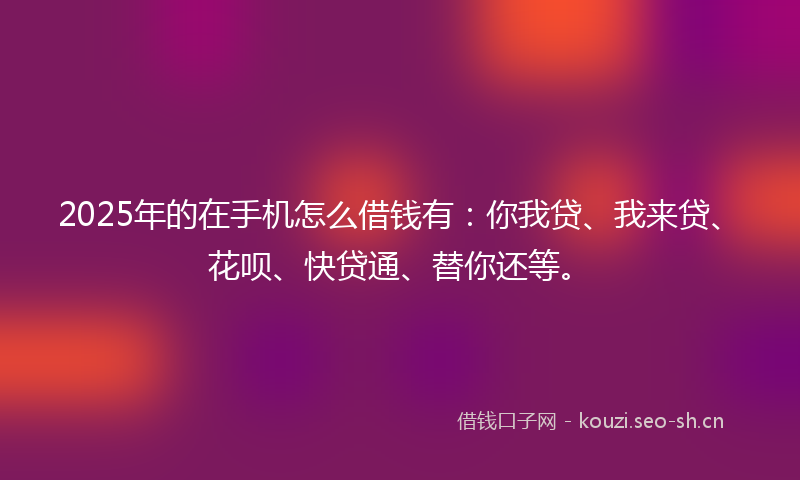 2025年的在手机怎么借钱有：你我贷、我来贷、花呗、快贷通、替你还等。