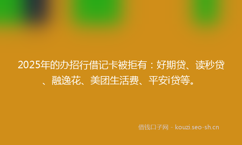 2025年的办招行借记卡被拒有：好期贷、读秒贷、融逸花、美团生活费、平安i贷等。