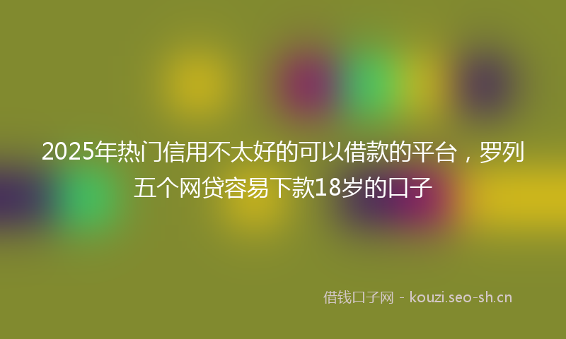 2025年热门信用不太好的可以借款的平台，罗列五个网贷容易下款18岁的口子