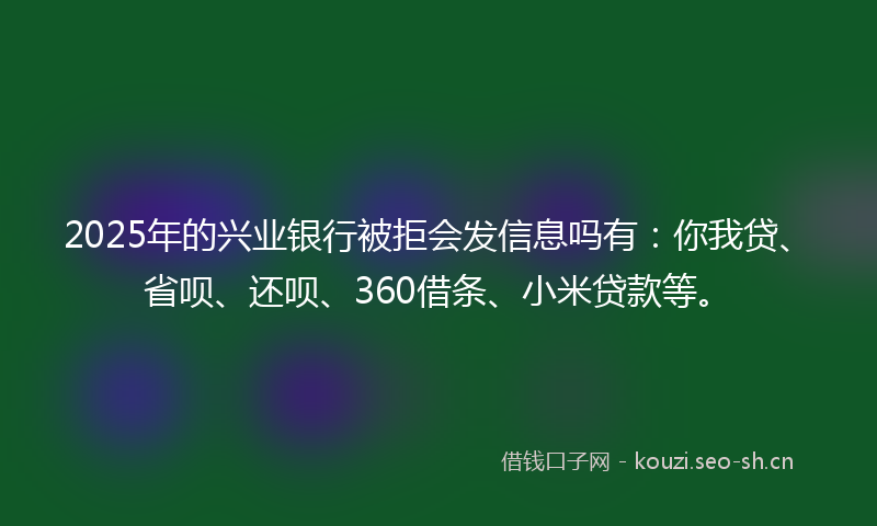 2025年的兴业银行被拒会发信息吗有:你我贷、省呗、还呗、360借条、小米贷款等。