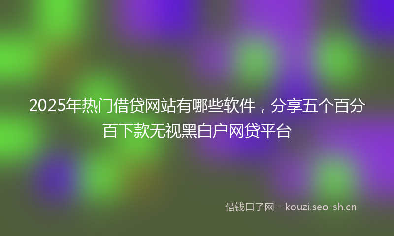 2025年热门借贷网站有哪些软件，分享五个百分百下款无视黑白户网贷平台