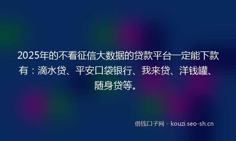 2025年的不看征信大数据的贷款平台一定能下款有：滴水贷、平安口袋银行、我来贷、洋钱罐、随身贷等。