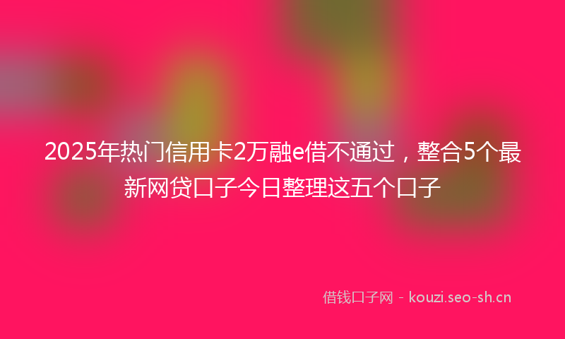2025年热门信用卡2万融e借不通过，整合5个最新网贷口子今日整理这五个口子