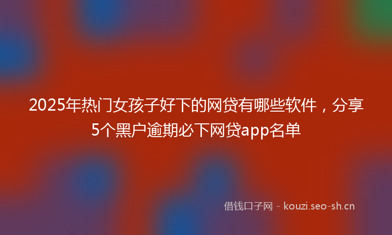 2025年热门女孩子好下的网贷有哪些软件，分享5个黑户逾期必下网贷app名单