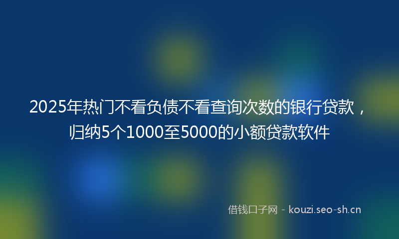 2025年热门不看负债不看查询次数的银行贷款，归纳5个1000至5000的小额贷款软件