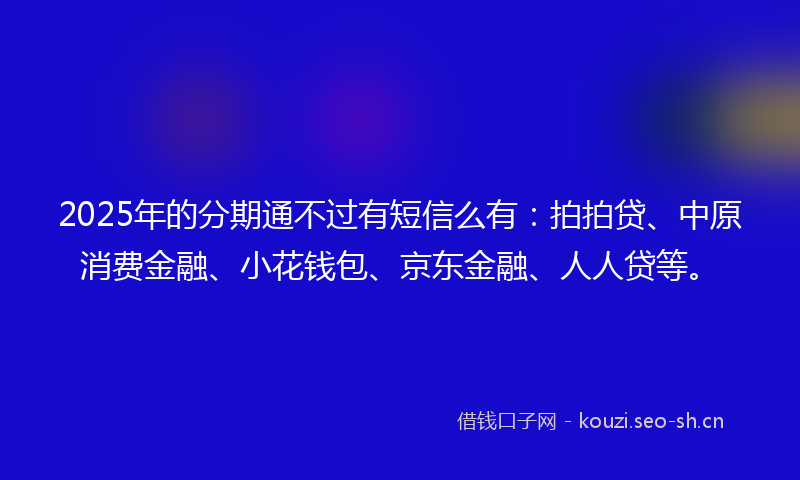 2025年的分期通不过有短信么有：拍拍贷、中原消费金融、小花钱包、京东金融、人人贷等。
