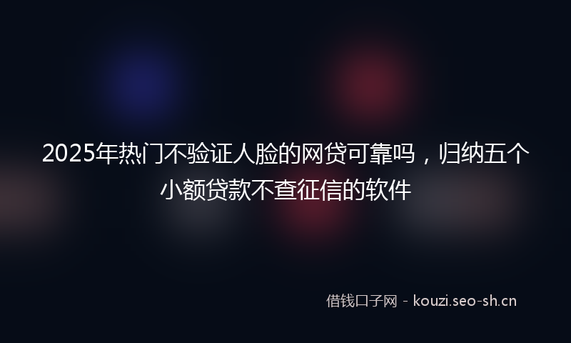 2025年热门不验证人脸的网贷可靠吗，归纳五个小额贷款不查征信的软件