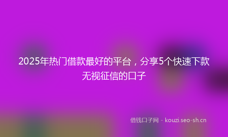 2025年热门借款最好的平台，分享5个快速下款无视征信的口子