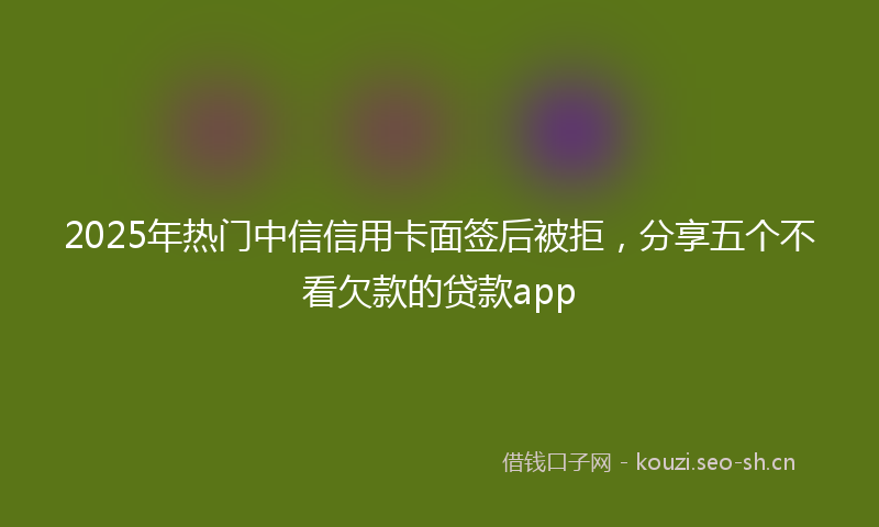 2025年热门中信信用卡面签后被拒，分享五个不看欠款的贷款app
