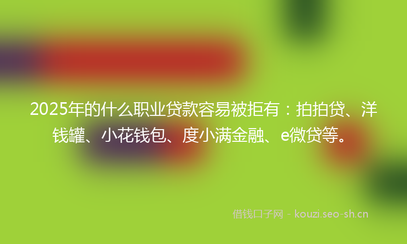 2025年的什么职业贷款容易被拒有：拍拍贷、洋钱罐、小花钱包、度小满金融、e微贷等。