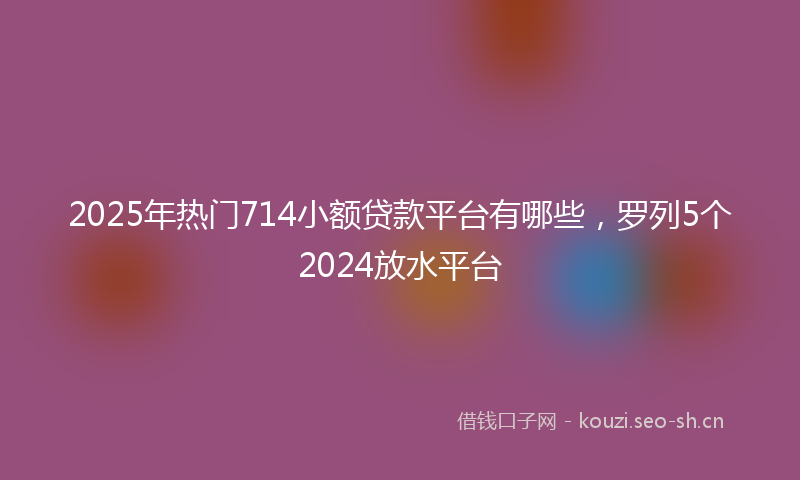 2025年热门714小额贷款平台有哪些，罗列5个2024放水平台
