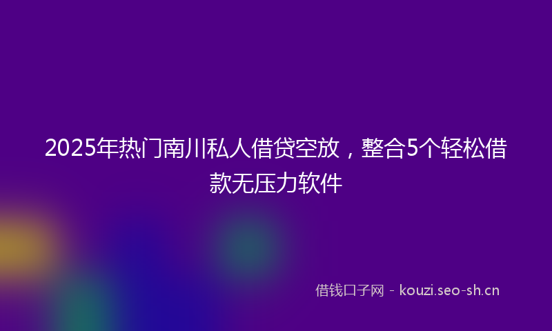 2025年热门南川私人借贷空放，整合5个轻松借款无压力软件