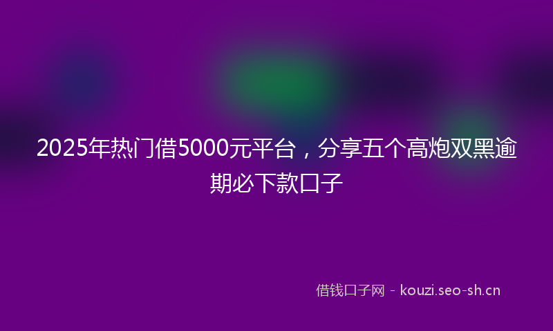 2025年热门借5000元平台，分享五个高炮双黑逾期必下款口子