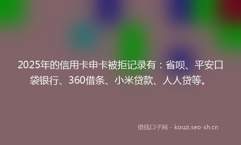 2025年的信用卡申卡被拒记录有：省呗、平安口袋银行、360借条、小米贷款、人人贷等。