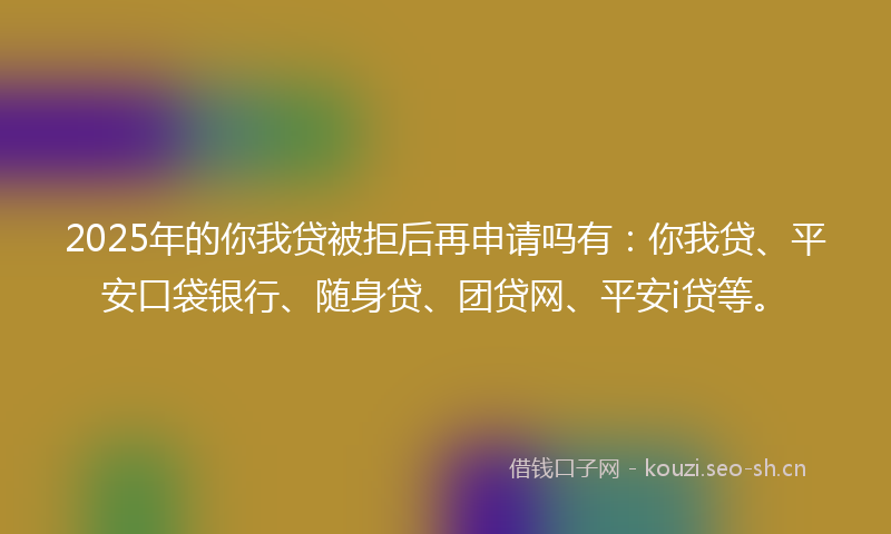 2025年的你我贷被拒后再申请吗有：你我贷、平安口袋银行、随身贷、团贷网、平安i贷等。