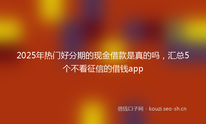 2025年热门好分期的现金借款是真的吗，汇总5个不看征信的借钱app