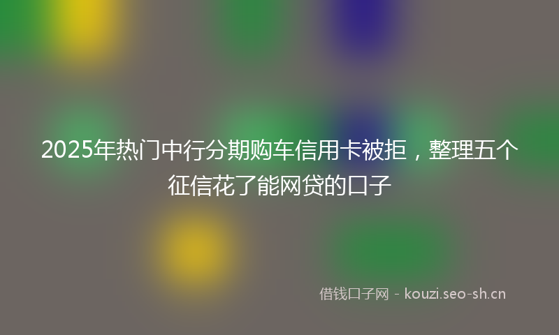 2025年热门中行分期购车信用卡被拒，整理五个征信花了能网贷的口子