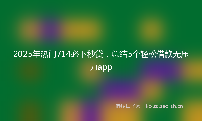 2025年热门714必下秒贷，总结5个轻松借款无压力app